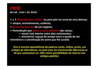 CRISE
do Lat. crise < Gr. Krísis

 s. f. Alteração para melhor ou para pior no curso de uma doença;
 ataque, acometimento, acidente;
 Momento decisivo de um negócio;
 Perturbação que altera o curso ordinário das coisas;
        — moral: luta interior entre dois sentimentos;
        — ministerial: espaço de tempo entre a queda de um
ministério e a constituição de outro que lhe sucede.

  Tem a mesma equivalência da palavra vento. Indica, assim, um
 estágio de alternância, no qual uma vez transcorrido diferencia-se
   do que costumava ser. Não existe possibilidade de retorno aos
                          antigos padrões


                                                                      3
 