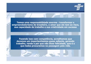 Temos uma responsabilidade enorme : transformar o
empreendedorismo do brasileiro, o amor que ele tem ao risco,
  sua capacidade de trabalho e sua criatividade em sucesso




      Fazendo isso com competência, acreditamos que
   daremos um importantíssimo passo adiante, gerando
   trabalho, renda e por que não dizer felicidade, que é o
       que todos procuramos na passagem pela vida.
 