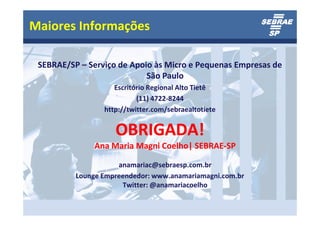 Maiores Informações

 SEBRAE/SP – Serviço de Apoio às Micro e Pequenas Empresas de
                            São Paulo
                    Escritório Regional Alto Tietê
                           (11) 4722-8244
                 http://twitter.com/sebraealtotiete


                    OBRIGADA!
               Ana Maria Magni Coelho| SEBRAE-SP

                     anamariac@sebraesp.com.br
          Lounge Empreendedor: www.anamariamagni.com.br
                      Twitter: @anamariacoelho
 