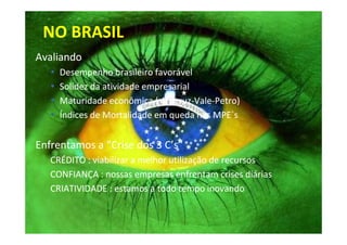 NO BRASIL
Avaliando
     Desempenho brasileiro favorável
     Solidez da atividade empresarial
     Maturidade econômica ( Aracruz-Vale-Petro)
                             Aracruz-Vale-Petro)
     Índices de Mortalidade em queda nas MPE´s
                                         MPE´


Enfrentamos a “Crise dos 3 C’s”
                           C’s”
   CRÉDITO : viabilizar a melhor utilização de recursos
   CONFIANÇA : nossas empresas enfrentam crises diárias
   CRIATIVIDADE : estamos a todo tempo inovando
 