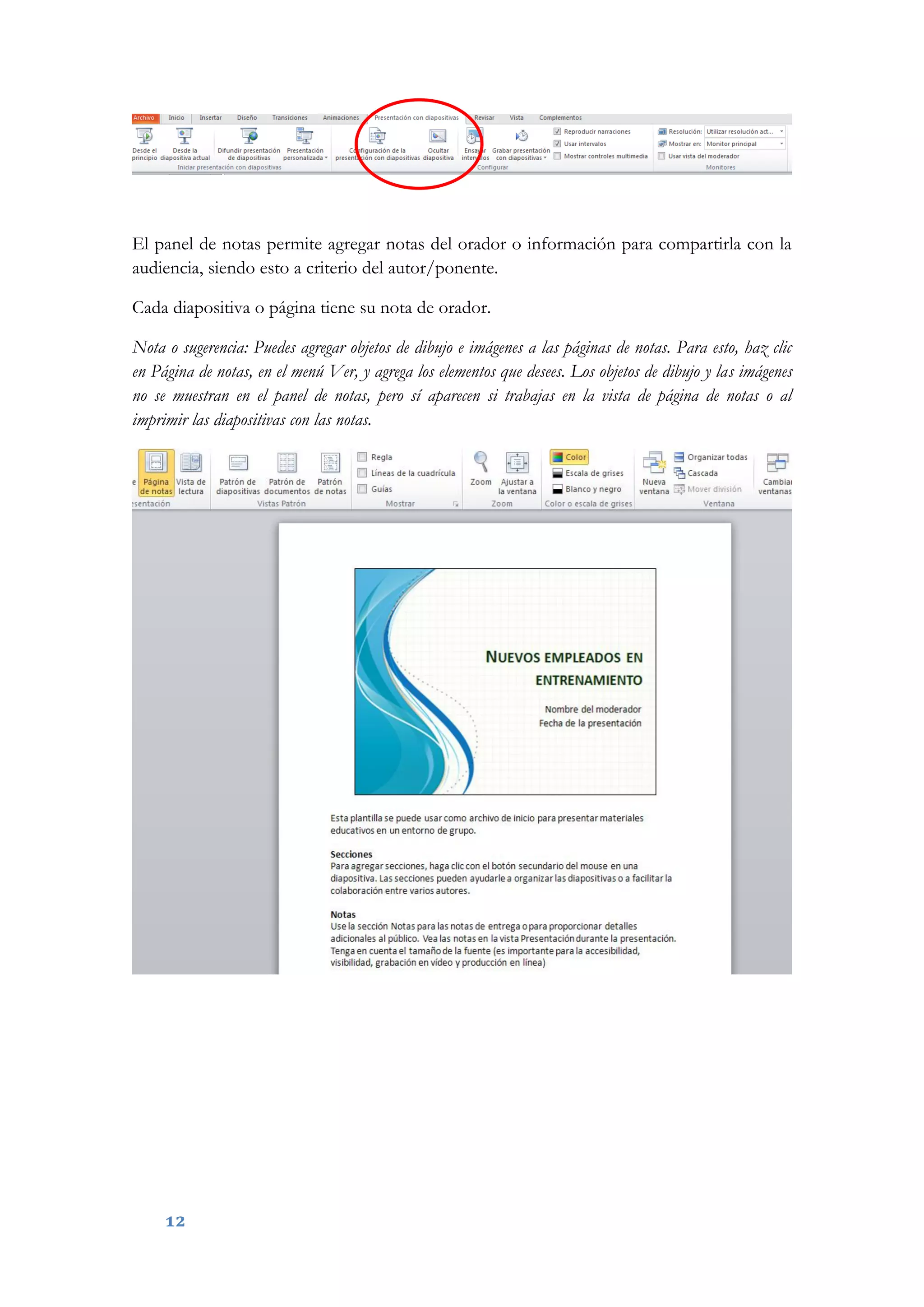 12
El panel de notas permite agregar notas del orador o información para compartirla con la
audiencia, siendo esto a criterio del autor/ponente.
Cada diapositiva o página tiene su nota de orador.
Nota o sugerencia: Puedes agregar objetos de dibujo e imágenes a las páginas de notas. Para esto, haz clic
en Página de notas, en el menú Ver, y agrega los elementos que desees. Los objetos de dibujo y las imágenes
no se muestran en el panel de notas, pero sí aparecen si trabajas en la vista de página de notas o al
imprimir las diapositivas con las notas.
 