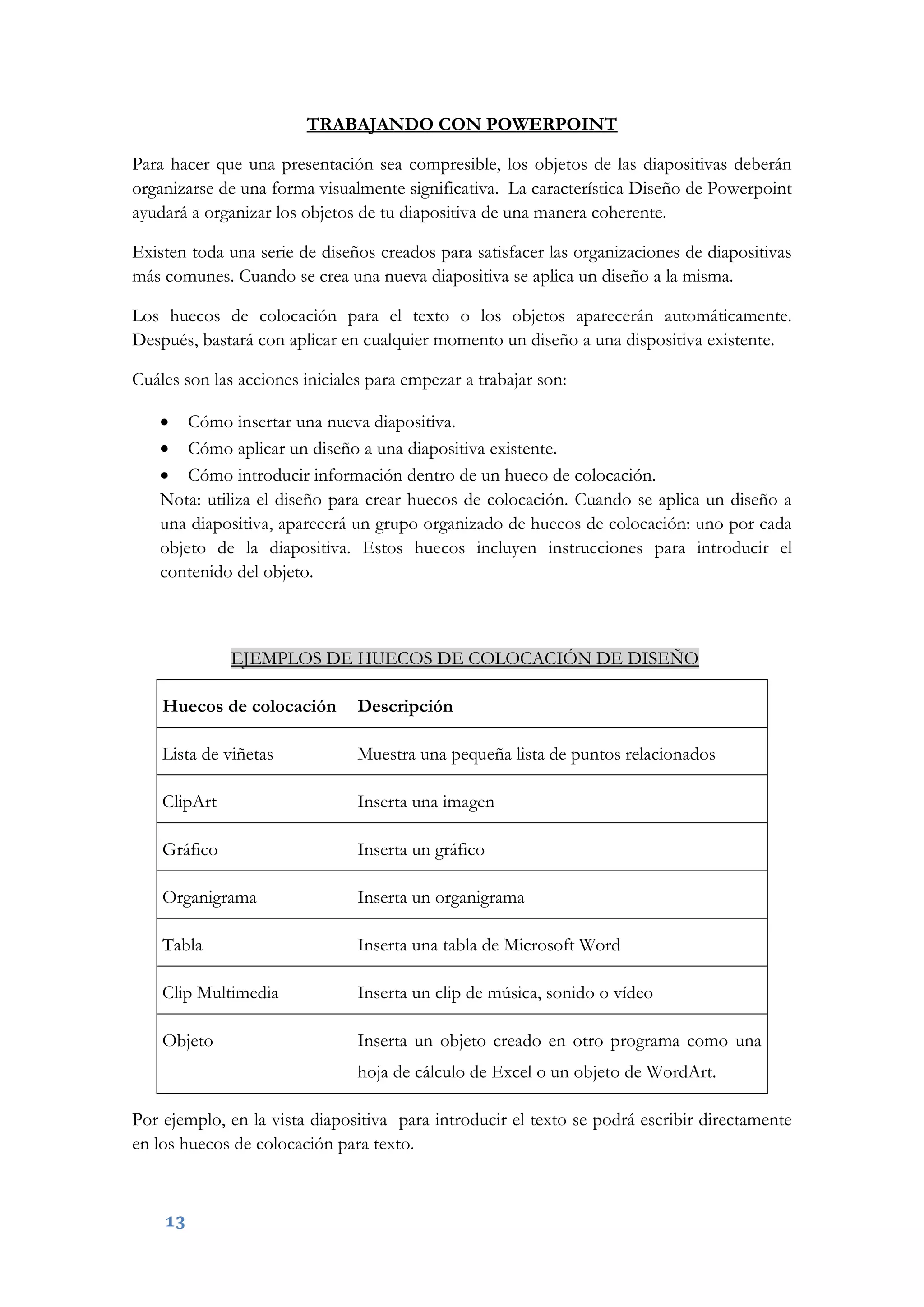 13
TRABAJANDO CON POWERPOINT
Para hacer que una presentación sea compresible, los objetos de las diapositivas deberán
organizarse de una forma visualmente significativa. La característica Diseño de Powerpoint
ayudará a organizar los objetos de tu diapositiva de una manera coherente.
Existen toda una serie de diseños creados para satisfacer las organizaciones de diapositivas
más comunes. Cuando se crea una nueva diapositiva se aplica un diseño a la misma.
Los huecos de colocación para el texto o los objetos aparecerán automáticamente.
Después, bastará con aplicar en cualquier momento un diseño a una dispositiva existente.
Cuáles son las acciones iniciales para empezar a trabajar son:
 Cómo insertar una nueva diapositiva.
 Cómo aplicar un diseño a una diapositiva existente.
 Cómo introducir información dentro de un hueco de colocación.
Nota: utiliza el diseño para crear huecos de colocación. Cuando se aplica un diseño a
una diapositiva, aparecerá un grupo organizado de huecos de colocación: uno por cada
objeto de la diapositiva. Estos huecos incluyen instrucciones para introducir el
contenido del objeto.
EJEMPLOS DE HUECOS DE COLOCACIÓN DE DISEÑO
Huecos de colocación Descripción
Lista de viñetas Muestra una pequeña lista de puntos relacionados
ClipArt Inserta una imagen
Gráfico Inserta un gráfico
Organigrama Inserta un organigrama
Tabla Inserta una tabla de Microsoft Word
Clip Multimedia Inserta un clip de música, sonido o vídeo
Objeto Inserta un objeto creado en otro programa como una
hoja de cálculo de Excel o un objeto de WordArt.
Por ejemplo, en la vista diapositiva para introducir el texto se podrá escribir directamente
en los huecos de colocación para texto.
 