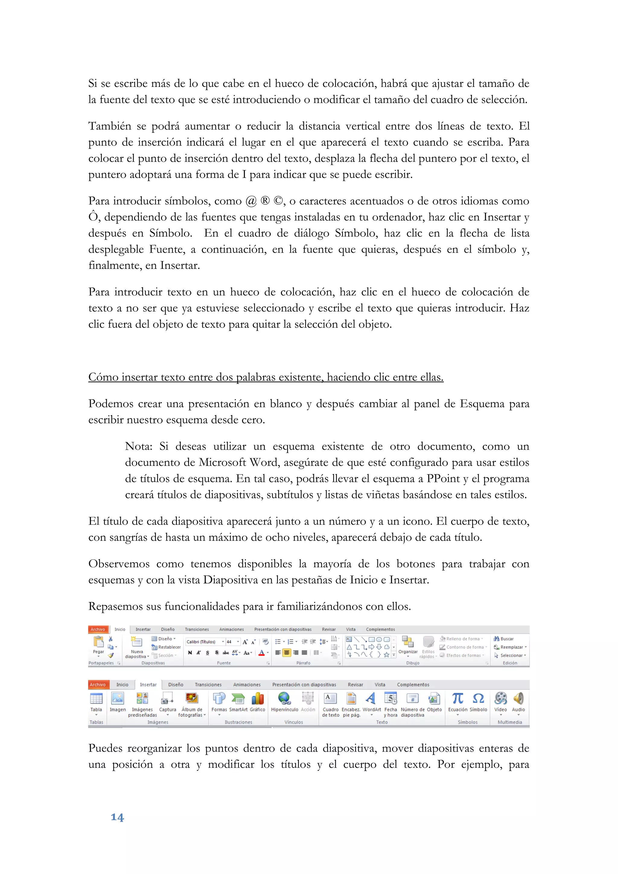 14
Si se escribe más de lo que cabe en el hueco de colocación, habrá que ajustar el tamaño de
la fuente del texto que se esté introduciendo o modificar el tamaño del cuadro de selección.
También se podrá aumentar o reducir la distancia vertical entre dos líneas de texto. El
punto de inserción indicará el lugar en el que aparecerá el texto cuando se escriba. Para
colocar el punto de inserción dentro del texto, desplaza la flecha del puntero por el texto, el
puntero adoptará una forma de I para indicar que se puede escribir.
Para introducir símbolos, como @ ® ©, o caracteres acentuados o de otros idiomas como
Ô, dependiendo de las fuentes que tengas instaladas en tu ordenador, haz clic en Insertar y
después en Símbolo. En el cuadro de diálogo Símbolo, haz clic en la flecha de lista
desplegable Fuente, a continuación, en la fuente que quieras, después en el símbolo y,
finalmente, en Insertar.
Para introducir texto en un hueco de colocación, haz clic en el hueco de colocación de
texto a no ser que ya estuviese seleccionado y escribe el texto que quieras introducir. Haz
clic fuera del objeto de texto para quitar la selección del objeto.
Cómo insertar texto entre dos palabras existente, haciendo clic entre ellas.
Podemos crear una presentación en blanco y después cambiar al panel de Esquema para
escribir nuestro esquema desde cero.
Nota: Si deseas utilizar un esquema existente de otro documento, como un
documento de Microsoft Word, asegúrate de que esté configurado para usar estilos
de títulos de esquema. En tal caso, podrás llevar el esquema a PPoint y el programa
creará títulos de diapositivas, subtítulos y listas de viñetas basándose en tales estilos.
El título de cada diapositiva aparecerá junto a un número y a un icono. El cuerpo de texto,
con sangrías de hasta un máximo de ocho niveles, aparecerá debajo de cada título.
Observemos como tenemos disponibles la mayoría de los botones para trabajar con
esquemas y con la vista Diapositiva en las pestañas de Inicio e Insertar.
Repasemos sus funcionalidades para ir familiarizándonos con ellos.
Puedes reorganizar los puntos dentro de cada diapositiva, mover diapositivas enteras de
una posición a otra y modificar los títulos y el cuerpo del texto. Por ejemplo, para
 