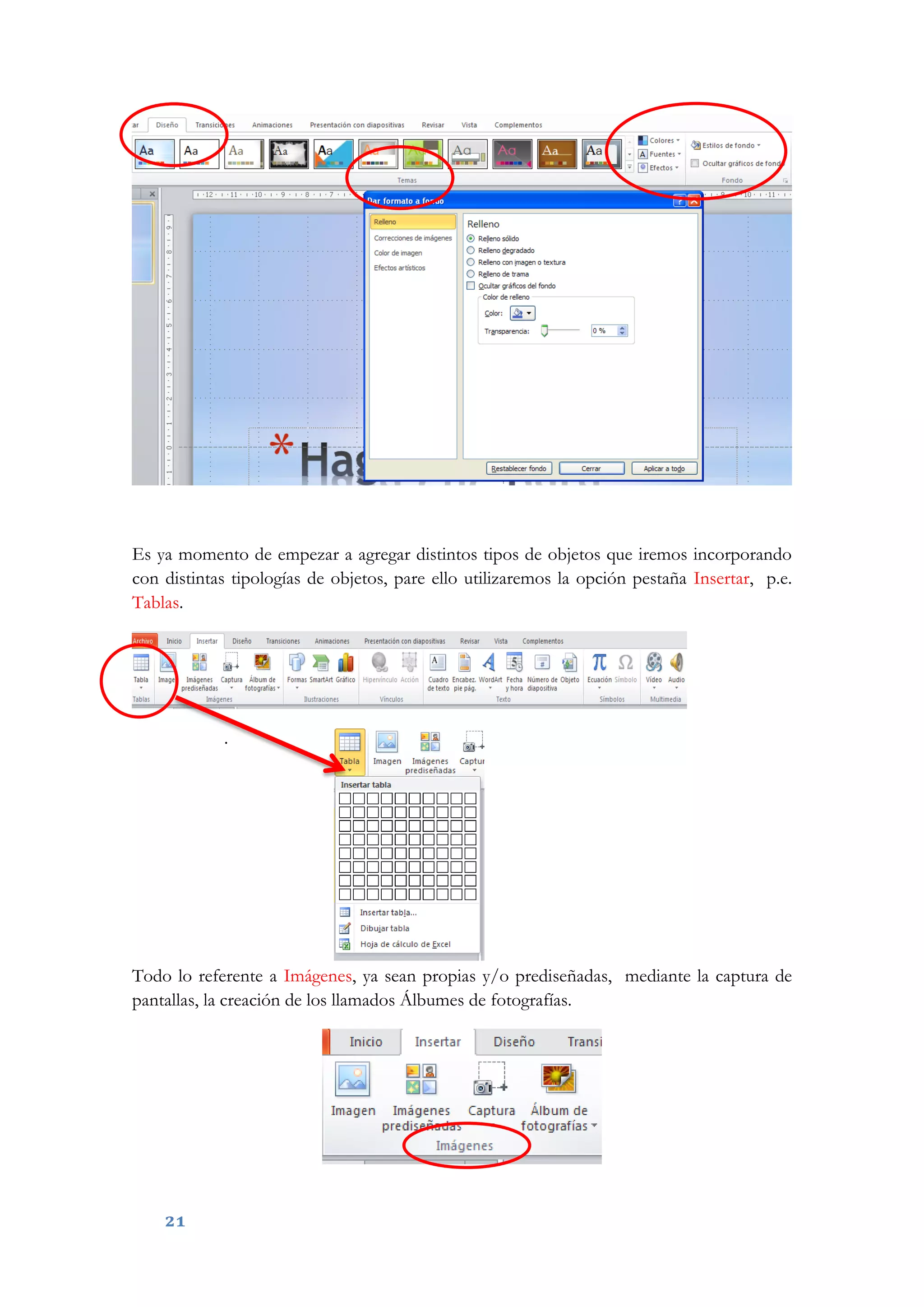 21
Es ya momento de empezar a agregar distintos tipos de objetos que iremos incorporando
con distintas tipologías de objetos, pare ello utilizaremos la opción pestaña Insertar, p.e.
Tablas.
.
Todo lo referente a Imágenes, ya sean propias y/o prediseñadas, mediante la captura de
pantallas, la creación de los llamados Álbumes de fotografías.
 