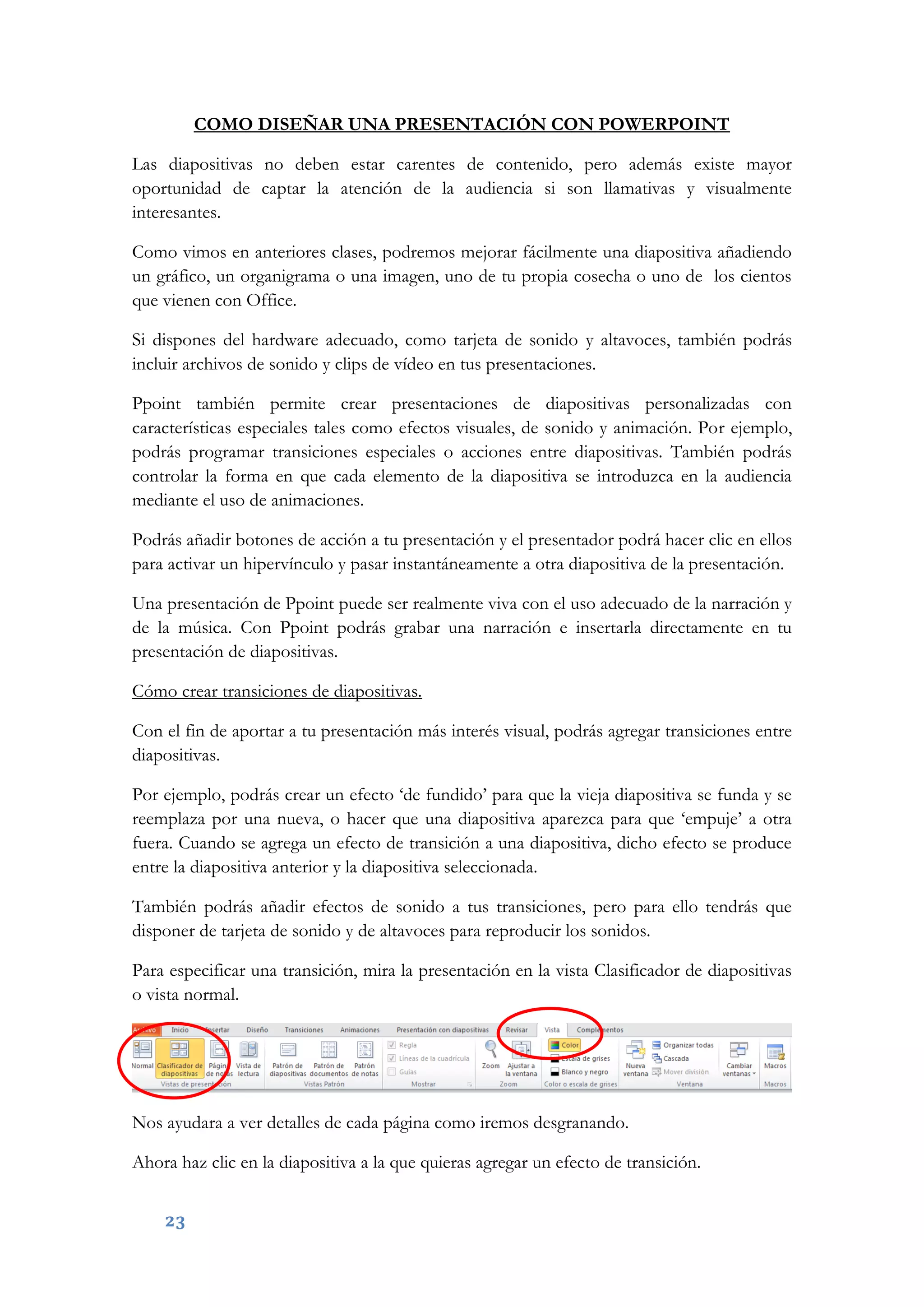 23
COMO DISEÑAR UNA PRESENTACIÓN CON POWERPOINT
Las diapositivas no deben estar carentes de contenido, pero además existe mayor
oportunidad de captar la atención de la audiencia si son llamativas y visualmente
interesantes.
Como vimos en anteriores clases, podremos mejorar fácilmente una diapositiva añadiendo
un gráfico, un organigrama o una imagen, uno de tu propia cosecha o uno de los cientos
que vienen con Office.
Si dispones del hardware adecuado, como tarjeta de sonido y altavoces, también podrás
incluir archivos de sonido y clips de vídeo en tus presentaciones.
Ppoint también permite crear presentaciones de diapositivas personalizadas con
características especiales tales como efectos visuales, de sonido y animación. Por ejemplo,
podrás programar transiciones especiales o acciones entre diapositivas. También podrás
controlar la forma en que cada elemento de la diapositiva se introduzca en la audiencia
mediante el uso de animaciones.
Podrás añadir botones de acción a tu presentación y el presentador podrá hacer clic en ellos
para activar un hipervínculo y pasar instantáneamente a otra diapositiva de la presentación.
Una presentación de Ppoint puede ser realmente viva con el uso adecuado de la narración y
de la música. Con Ppoint podrás grabar una narración e insertarla directamente en tu
presentación de diapositivas.
Cómo crear transiciones de diapositivas.
Con el fin de aportar a tu presentación más interés visual, podrás agregar transiciones entre
diapositivas.
Por ejemplo, podrás crear un efecto ‘de fundido’ para que la vieja diapositiva se funda y se
reemplaza por una nueva, o hacer que una diapositiva aparezca para que ‘empuje’ a otra
fuera. Cuando se agrega un efecto de transición a una diapositiva, dicho efecto se produce
entre la diapositiva anterior y la diapositiva seleccionada.
También podrás añadir efectos de sonido a tus transiciones, pero para ello tendrás que
disponer de tarjeta de sonido y de altavoces para reproducir los sonidos.
Para especificar una transición, mira la presentación en la vista Clasificador de diapositivas
o vista normal.
Nos ayudara a ver detalles de cada página como iremos desgranando.
Ahora haz clic en la diapositiva a la que quieras agregar un efecto de transición.
 