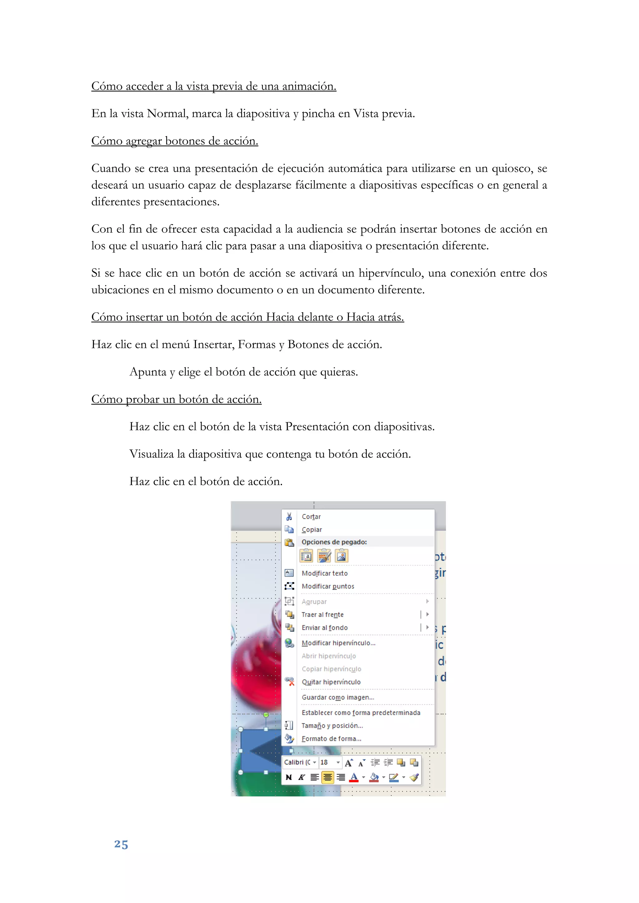 25
Cómo acceder a la vista previa de una animación.
En la vista Normal, marca la diapositiva y pincha en Vista previa.
Cómo agregar botones de acción.
Cuando se crea una presentación de ejecución automática para utilizarse en un quiosco, se
deseará un usuario capaz de desplazarse fácilmente a diapositivas específicas o en general a
diferentes presentaciones.
Con el fin de ofrecer esta capacidad a la audiencia se podrán insertar botones de acción en
los que el usuario hará clic para pasar a una diapositiva o presentación diferente.
Si se hace clic en un botón de acción se activará un hipervínculo, una conexión entre dos
ubicaciones en el mismo documento o en un documento diferente.
Cómo insertar un botón de acción Hacia delante o Hacia atrás.
Haz clic en el menú Insertar, Formas y Botones de acción.
Apunta y elige el botón de acción que quieras.
Cómo probar un botón de acción.
Haz clic en el botón de la vista Presentación con diapositivas.
Visualiza la diapositiva que contenga tu botón de acción.
Haz clic en el botón de acción.
 