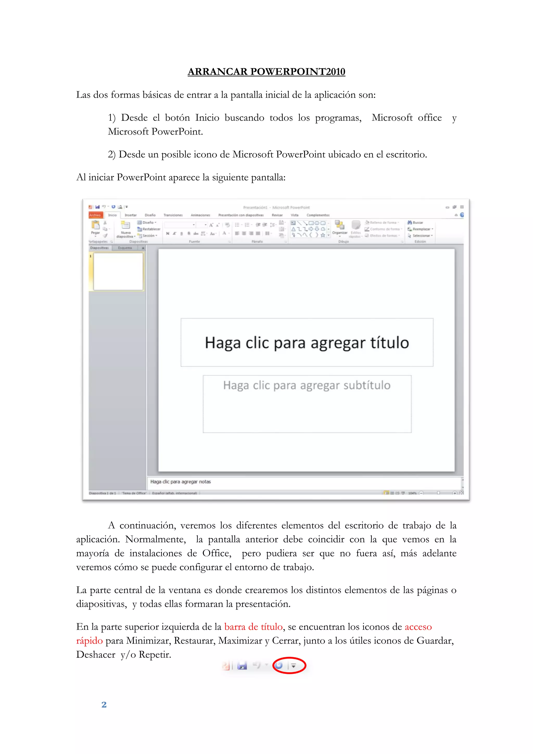 2
ARRANCAR POWERPOINT2010
Las dos formas básicas de entrar a la pantalla inicial de la aplicación son:
1) Desde el botón Inicio buscando todos los programas, Microsoft office y
Microsoft PowerPoint.
2) Desde un posible icono de Microsoft PowerPoint ubicado en el escritorio.
Al iniciar PowerPoint aparece la siguiente pantalla:
A continuación, veremos los diferentes elementos del escritorio de trabajo de la
aplicación. Normalmente, la pantalla anterior debe coincidir con la que vemos en la
mayoría de instalaciones de Office, pero pudiera ser que no fuera así, más adelante
veremos cómo se puede configurar el entorno de trabajo.
La parte central de la ventana es donde crearemos los distintos elementos de las páginas o
diapositivas, y todas ellas formaran la presentación.
En la parte superior izquierda de la barra de título, se encuentran los iconos de acceso
rápido para Minimizar, Restaurar, Maximizar y Cerrar, junto a los útiles iconos de Guardar,
Deshacer y/o Repetir.
 