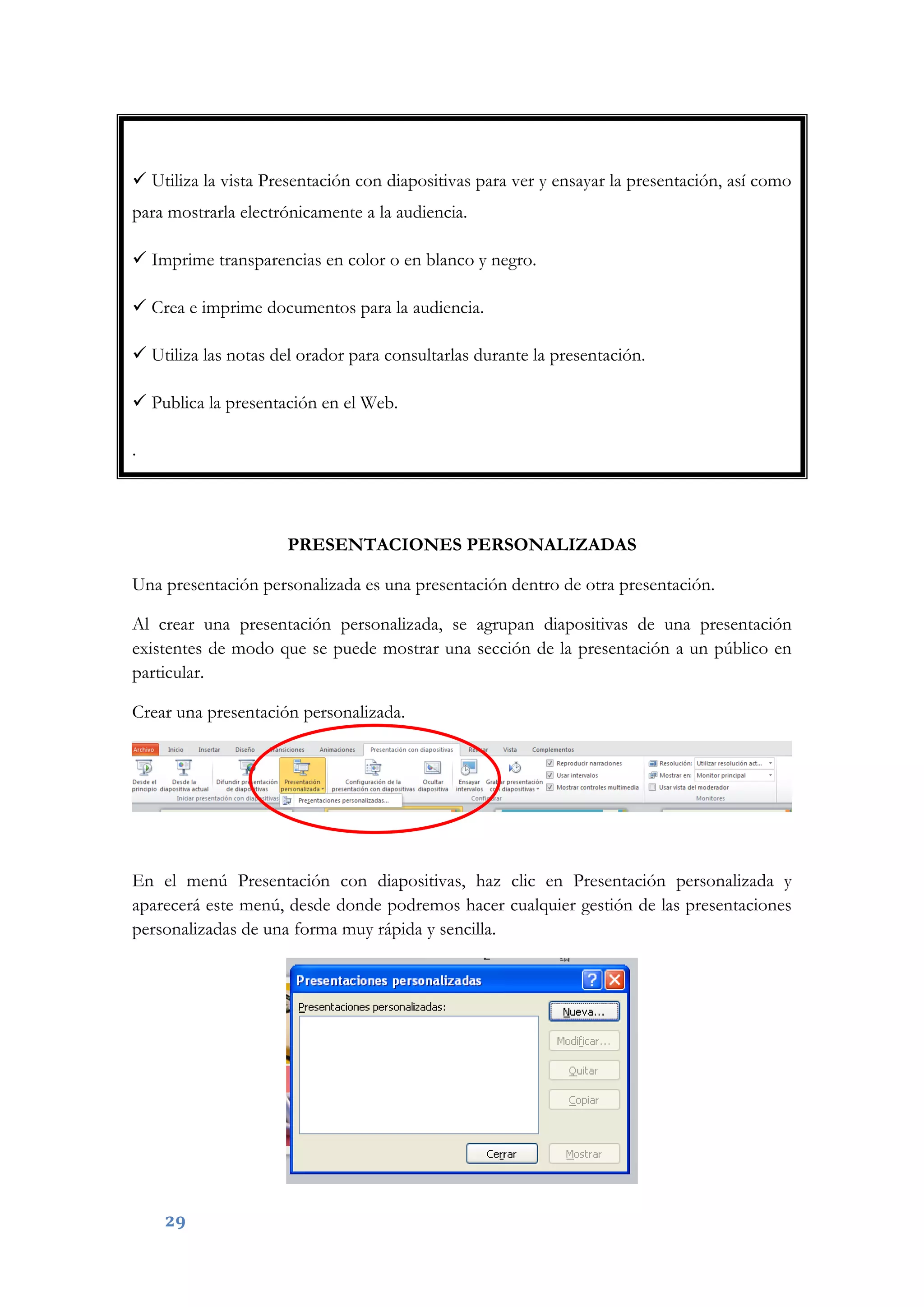 29
 Utiliza la vista Presentación con diapositivas para ver y ensayar la presentación, así como
para mostrarla electrónicamente a la audiencia.
 Imprime transparencias en color o en blanco y negro.
 Crea e imprime documentos para la audiencia.
 Utiliza las notas del orador para consultarlas durante la presentación.
 Publica la presentación en el Web.
.
PRESENTACIONES PERSONALIZADAS
Una presentación personalizada es una presentación dentro de otra presentación.
Al crear una presentación personalizada, se agrupan diapositivas de una presentación
existentes de modo que se puede mostrar una sección de la presentación a un público en
particular.
Crear una presentación personalizada.
En el menú Presentación con diapositivas, haz clic en Presentación personalizada y
aparecerá este menú, desde donde podremos hacer cualquier gestión de las presentaciones
personalizadas de una forma muy rápida y sencilla.
 