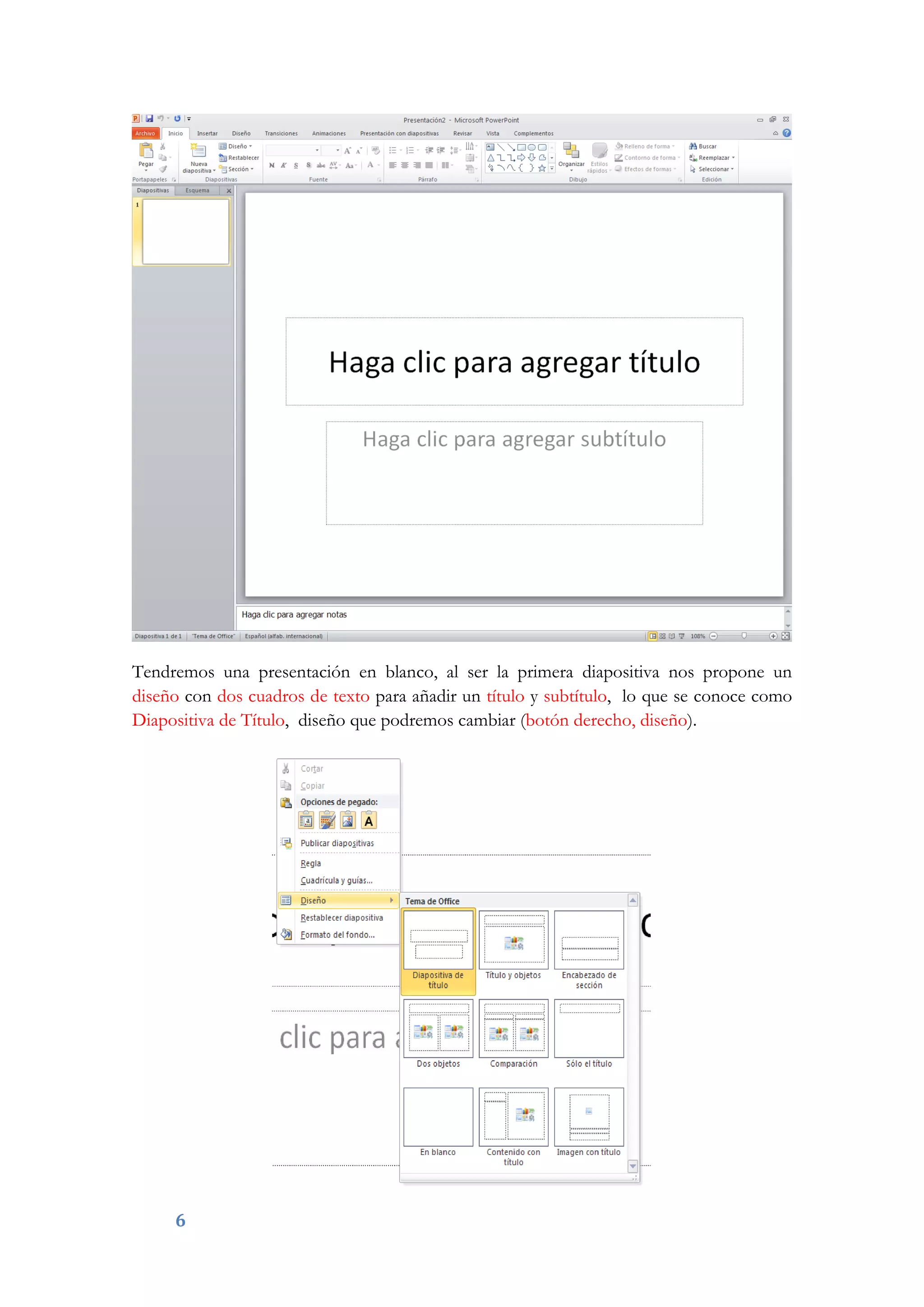 6
Tendremos una presentación en blanco, al ser la primera diapositiva nos propone un
diseño con dos cuadros de texto para añadir un título y subtítulo, lo que se conoce como
Diapositiva de Título, diseño que podremos cambiar (botón derecho, diseño).
 