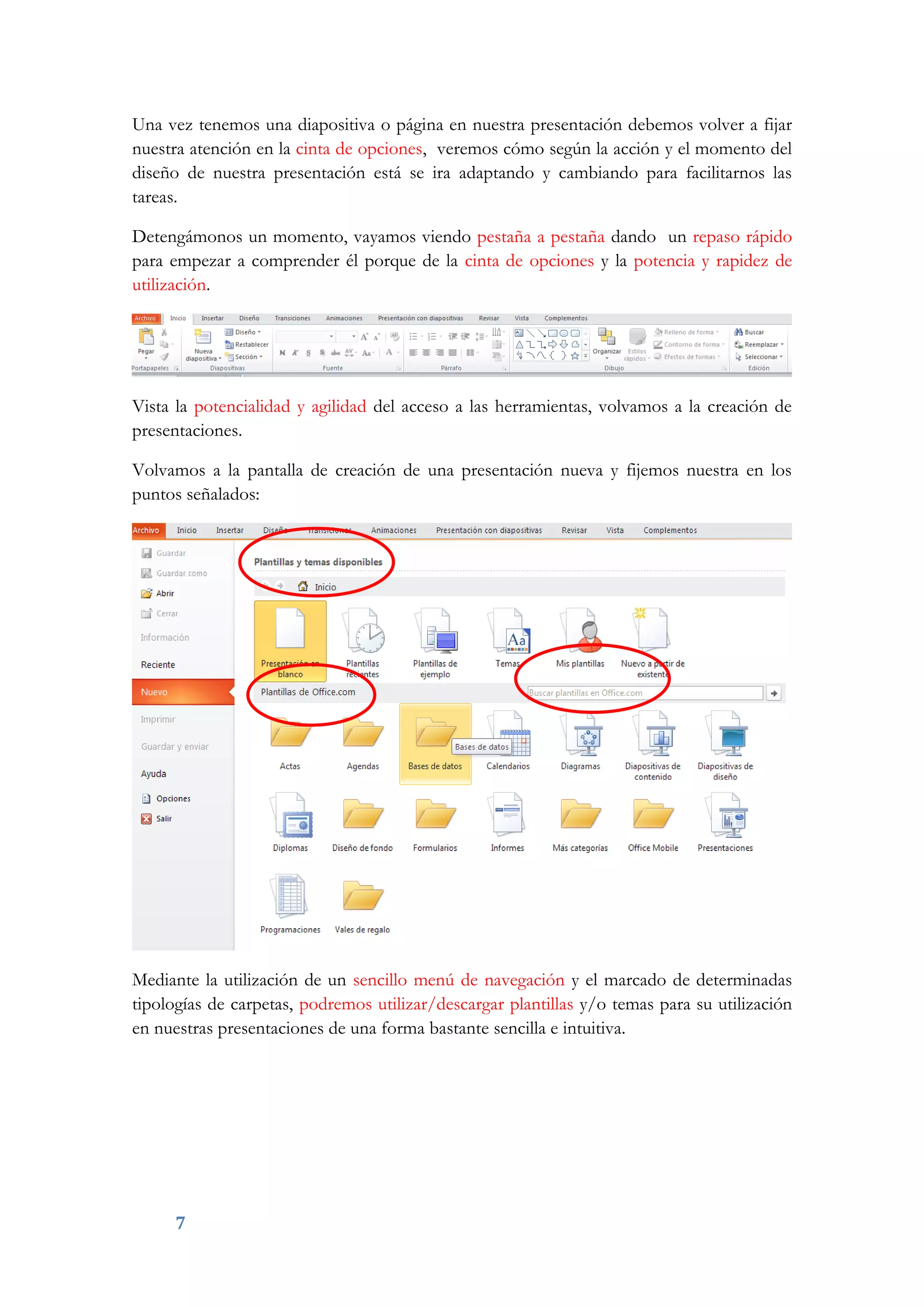 7
Una vez tenemos una diapositiva o página en nuestra presentación debemos volver a fijar
nuestra atención en la cinta de opciones, veremos cómo según la acción y el momento del
diseño de nuestra presentación está se ira adaptando y cambiando para facilitarnos las
tareas.
Detengámonos un momento, vayamos viendo pestaña a pestaña dando un repaso rápido
para empezar a comprender él porque de la cinta de opciones y la potencia y rapidez de
utilización.
Vista la potencialidad y agilidad del acceso a las herramientas, volvamos a la creación de
presentaciones.
Volvamos a la pantalla de creación de una presentación nueva y fijemos nuestra en los
puntos señalados:
Mediante la utilización de un sencillo menú de navegación y el marcado de determinadas
tipologías de carpetas, podremos utilizar/descargar plantillas y/o temas para su utilización
en nuestras presentaciones de una forma bastante sencilla e intuitiva.
 