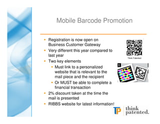 Mobile Barcode Promotion

Registration is now open on
Business Customer Gateway
Very different this year compared to
last year
Two key elements
    Must link to a personalized
    website that is relevant to the
    mail piece and the recipient
    Or MUST be able to complete a
    financial transaction
2% discount taken at the time the
mail is presented
RIBBS website for latest information!
 