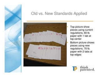 Old vs. New Standards Applied


                    Top picture show
                    pieces using current
                    regulations, 60 lb.
                    paper with 1 tab at
                    top center
                    Bottom picture shows
                    pieces using new
                    regulations, 70 lb.
                    paper with 2 tabs at
                    top edges
 