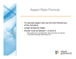 Aspect Ratio Formula



To calculate aspect ratio use the final finished size
of the mail piece.
Length divided by height
Answer must be between 1.3 and 2.5
   No rounding up or rounding down. Has to be exact, for instance,
   1.297 does not qualify neither does 2.51
 