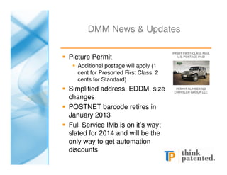 DMM News & Updates

Picture Permit
  Additional postage will apply (1
  cent for Presorted First Class, 2
  cents for Standard)
Simplified address, EDDM, size
changes
POSTNET barcode retires in
January 2013
Full Service IMb is on it’s way;
slated for 2014 and will be the
only way to get automation
discounts
 