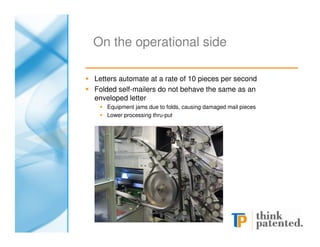 On the operational side

Letters automate at a rate of 10 pieces per second
Folded self-mailers do not behave the same as an
enveloped letter
   Equipment jams due to folds, causing damaged mail pieces
   Lower processing thru-put
 