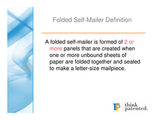 Folded Self-Mailer Definition


A folded self-mailer is formed of 2 or
  more panels that are created when
  one or more unbound sheets of
  paper are folded together and sealed
  to make a letter-size mailpiece.
 