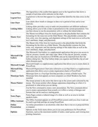 Legend Key
The legend key is the symbol that appears next to the legend text that shows a
sample of each data series indicator on the chart.
Legend Text
Legend text is the text that appears in a legend that identifies the data series on the
chart.
Line Chart
Line charts show trends or changes in data over a period of time and at even
intervals.
Linking Slides
Linking slides provides a way to make one presentation suit different audiences.
Linking allows you to link a slide or presentation to the current presentation. You
can then choose to run the presentation with or without the linked slide(s).
Master Text
The Master text (Object Area for AutoLayouts) is the placeholder that contains the
formatting for the main text on the Slide Master. This placeholder contains the
font, color, size, line spacing, and alignment settings of the main text as well as the
text’s attributes, shape, and placement.
Master Title
The Master title (Title Area for AutoLayouts) is the placeholder that holds the
formatting for the titles on a Slide Master. This placeholder contains the font,
color, size, alignment, and line spacing settings of the slides titles as well as the
text’s attributes, shape, and placement.
Microsoft Clip
Gallery
The Microsoft Clip Gallery is a supplemental application that gives you access to
clip art, pictures, sounds, and video clips. Most of the clip art, pictures, sounds,
and video clips are located on a CD-ROM, and can be imported from the Clip
Gallery dialog box. The Clip Gallery helps you organize and find the clip art and
other elements easily.
Microsoft Graph
Microsoft Graph is a supplementary application that allows you to create charts in
PowerPoint.
Microsoft Org
Chart
Microsoft Organization Chart (also referred to as an Org Chart) is a supplementary
application that allows you to create organization charts in PowerPoint.
Monotype Sorts
Monotype Sorts is a TrueType font that provides a variety of bullet styles. The
Monotype Sorts font appears on most computers on which Windows has been
installed.
Mouse Pointer
The mouse pointer is the arrow that shows up on the screen and is directed by the
mouse. The mouse pointer often changes appearance depending on where it is
positioned or what action you are taking.
New
Use the New command to create a new presentation. The New command allows
you to create a presentation from scratch, or it offers a variety of designs and
formats that can be used as a starting point.
Notes Pages
Notes Pages contain a reduced image of a slide as well as an area to include
speakers notes.
Office Assistant
The Office Assistant appears on all PowerPoint screens until you close it and can
be used to get help and tips on using PowerPoint.
Online
Presentation
An online presentation is an electronic slide show that is run on or projected from
a computer.
Options
Options on the Tools menu allows you to set your preferences for PowerPoint
functions, such as the maximum number of undos, smart quotes, and viewing non-
printing characters.
 
