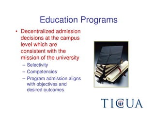 Education Programs
• Decentralized admission
  decisions at the campus
  level which are
  consistent with the
  mission of the university
  – Selectivity
  – Competencies
  – Program admission aligns
    with objectives and
    desired outcomes
 