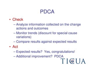 PDCA
• Check
  – Analyze information collected on the change
    actions and outcomes
  – Monitor trends (discount for special cause
    variations)
  – Compare results against expected results
• Act
  – Expected results? Yes, congratulations!
  – Additional improvement? PDCA
 