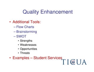 Quality Enhancement
• Additional Tools:
  – Flow Charts
  – Brainstorming
  – SWOT
     •   Strengths
     •   Weaknesses
     •   Opportunities
     •   Threats
• Examples – Student Services
 