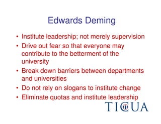 Edwards Deming
• Institute leadership; not merely supervision
• Drive out fear so that everyone may
  contribute to the betterment of the
  university
• Break down barriers between departments
  and universities
• Do not rely on slogans to institute change
• Eliminate quotas and institute leadership
 
