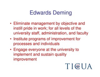 Edwards Deming
• Eliminate management by objective and
  instill pride in work; for all levels of the
  university staff, administration, and faculty
• Institute programs of improvement for
  processes and individuals
• Engage everyone at the university to
  implement and sustain quality
  improvement
 
