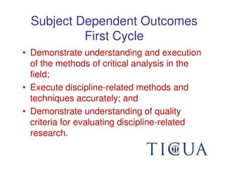 Subject Dependent Outcomes
           First Cycle
• Demonstrate understanding and execution
  of the methods of critical analysis in the
  field;
• Execute discipline-related methods and
  techniques accurately; and
• Demonstrate understanding of quality
  criteria for evaluating discipline-related
  research.
 