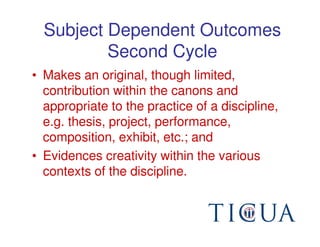 Subject Dependent Outcomes
          Second Cycle
• Makes an original, though limited,
  contribution within the canons and
  appropriate to the practice of a discipline,
  e.g. thesis, project, performance,
  composition, exhibit, etc.; and
• Evidences creativity within the various
  contexts of the discipline.
 