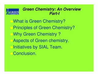 Green Chemistry: An Overview
                Part-I
What is Green Chemistry?
Principles of Green Chemistry?
Why Green Chemistry ?
Aspects of Green chemistry.
Initiatives by SIAL Team.
Conclusion.
 