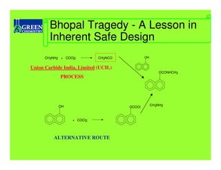 Bhopal Tragedy - A Lesson in
        Inherent Safe Design
      CH3NH2 + COCl2         CH3NCO           OH


Union Carbide India, Limited (UCIL)
                                                       OCONHCH3
             PROCESS




            OH                                     CH3NH2
                                      OCOCl


                  + COCl2




          ALTERNATIVE ROUTE
 