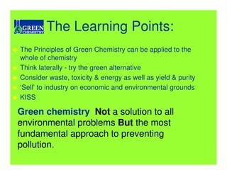 The Learning Points:
The Principles of Green Chemistry can be applied to the
whole of chemistry
Think laterally - try the green alternative
Consider waste, toxicity & energy as well as yield & purity
‘Sell’ to industry on economic and environmental grounds
KISS

Green chemistry Not a solution to all
environmental problems But the most
fundamental approach to preventing
pollution.
 