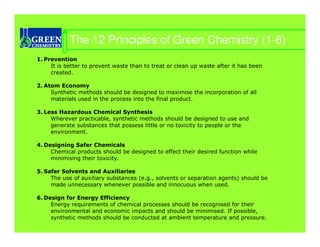 The 12 Principles of Green Chemistry (1-6)
1. Prevention
     It is better to prevent waste than to treat or clean up waste after it has been
     created.

2. Atom Economy
     Synthetic methods should be designed to maximise the incorporation of all
     materials used in the process into the final product.

3. Less Hazardous Chemical Synthesis
     Wherever practicable, synthetic methods should be designed to use and
     generate substances that possess little or no toxicity to people or the
     environment.

4. Designing Safer Chemicals
     Chemical products should be designed to effect their desired function while
     minimising their toxicity.

5. Safer Solvents and Auxiliaries
     The use of auxiliary substances (e.g., solvents or separation agents) should be
     made unnecessary whenever possible and innocuous when used.

6. Design for Energy Efficiency
     Energy requirements of chemical processes should be recognised for their
     environmental and economic impacts and should be minimised. If possible,
     synthetic methods should be conducted at ambient temperature and pressure.
 