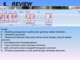 Fungsi :
A : (Spelling) pengecekan spelling dan grammar dalam dokumen.
B : (research) pencarian.
C : (thesaurus) Mencari kata yang artinya sama dengan yang di seleksi
(sinonim).
D : (translate)untuk menterjemahkan.
E : (new comment) untuk memberi comment.
F : (edit comment) untuk mengedit/mengubah comment.
G : (Protect presentation) untuk perlindungan terhadap dokumen.
 
