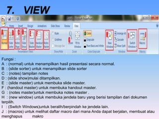 Fungsi :
A : (normal) untuk menampilkan hasil presentasi secara normal.
B : (slide sorter) untuk menampilkan slide sorter
C : (notes) tampilan notes
D : (slide show)mulai ditampilkan.
E : (slide master) untuk membuka slide master.
F : (handout master) untuk membuka handout master.
G : (notes master)untuk membuka notes master .
H : (new window) untuk membuka jendela baru yang berisi tampilan dari dokumen
terpilih.
I : (Switch Windows)untuk beralih/berpindah ke jendela lain.
J : (macros) untuk melihat daftar macro dari mana Anda dapat berjalan, membuat atau
menghapus makro
 