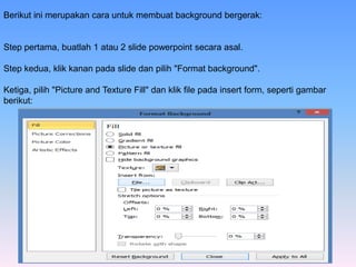 Berikut ini merupakan cara untuk membuat background bergerak:
Step pertama, buatlah 1 atau 2 slide powerpoint secara asal.
Step kedua, klik kanan pada slide dan pilih "Format background".
Ketiga, pilih "Picture and Texture Fill" dan klik file pada insert form, seperti gambar
berikut:
 