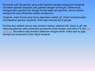 Ke-empat, pilih file gambar yang anda inginkan sebagai background bergerak
(Gunakan gambar bergerak yaitu gambar dengan format gif). Sebenarnya
menggunakan gambar lain dengan format selain gif juga bisa, namun karena
background yang diinginkan adalah background
bergerak, maka format yang harus digunakan adalah gif. Untuk mempermudah
mendapatkan gambar bergerak, Anda dapt mencarinya di google.
Ke-lima atau setelah semua step tersebut selesai, silahkan klik "apply to all" dan
sekarang jalankan slide presentasi powerpoint Anda dengan cara tekan F5 dan lihat
hasilnya. Jika kelima step tersebut dilakukan dengan benar, maka saat itu juga
background powerpoint anda dapat bergerak
 