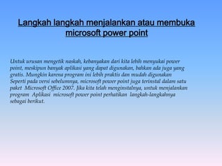 Langkah langkah menjalankan atau membuka
microsoft power point
Untuk urusan mengetik naskah, kebanyakan dari kita lebih menyukai power
point, meskipun banyak aplikasi yang dapat digunakan, bahkan ada juga yang
gratis. Mungkin karena program ini lebih praktis dan mudah digunakan
Seperti pada versi sebelumnya, microsoft power point juga terinstal dalam satu
paket Microsoft Office 2007. Jika kita telah menginstalnya, untuk menjalankan
program Aplikasi microsoft power point perhatikan langkah-langkahnya
sebagai berikut.
 