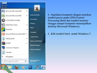 1. Nyalakan komputer dengan menekan
tombol power pada CPU (Central
Processing Unit) dan tombol monitor
(tunggu sampai komputer menampilkan
desktop Microsoft Windows).
2. Klik tombol Start untuk Windows 7.
 