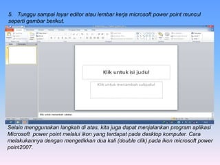 5. Tunggu sampai layar editor atau lembar kerja microsoft power point muncul
seperti gambar berikut.
Selain menggunakan langkah di atas, kita juga dapat menjalankan program aplikasi
Microsoft power point melalui ikon yang terdapat pada desktop komputer. Cara
melakukannya dengan mengetikkan dua kali (double clik) pada ikon microsoft power
point2007.
 