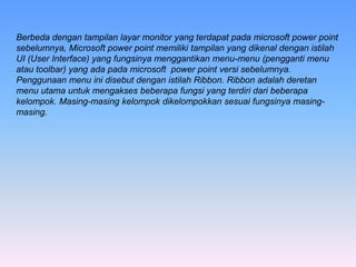 Berbeda dengan tampilan layar monitor yang terdapat pada microsoft power point
sebelumnya, Microsoft power point memiliki tampilan yang dikenal dengan istilah
UI (User Interface) yang fungsinya menggantikan menu-menu (pengganti menu
atau toolbar) yang ada pada microsoft power point versi sebelumnya.
Penggunaan menu ini disebut dengan istilah Ribbon. Ribbon adalah deretan
menu utama untuk mengakses beberapa fungsi yang terdiri dari beberapa
kelompok. Masing-masing kelompok dikelompokkan sesuai fungsinya masing-
masing.
 
