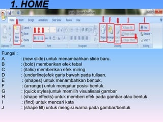 Fungsi :
A : (new slide) untuk menambahkan slide baru.
B : (bold) memberikan efek tebal
C : (italic) memberikan efek miring
D : (underline)efek garis bawah pada tulisan.
E : (shapes) untuk menambahkan bentuk.
F : (arrange) untuk mengatur posisi bentuk.
G : (quick styles)untuk memilih visualisasi gambar
H : (shape effects) untuk memberi efek pada gambar atau bentuk
I : (find) untuk mencari kata
J : (shape fill) untuk mengisi warna pada gambar/bentuk
 