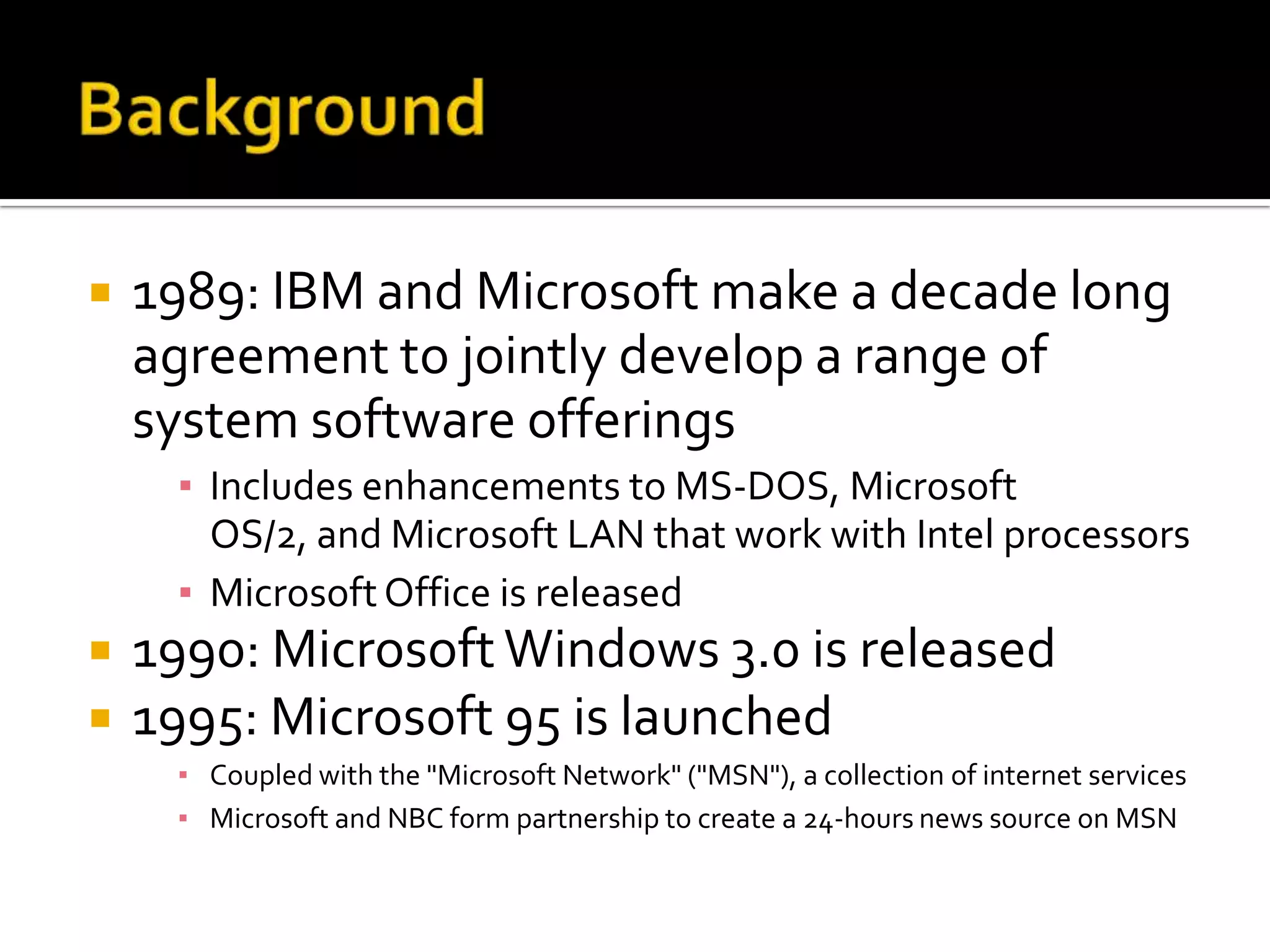    1989: IBM and Microsoft make a decade long
    agreement to jointly develop a range of
    system software offerings
     ▪ Includes enhancements to MS-DOS, Microsoft
       OS/2, and Microsoft LAN that work with Intel processors
     ▪ Microsoft Office is released
   1990: Microsoft Windows 3.0 is released
   1995: Microsoft 95 is launched
     ▪ Coupled with the "Microsoft Network" ("MSN"), a collection of internet services
     ▪ Microsoft and NBC form partnership to create a 24-hours news source on MSN
 