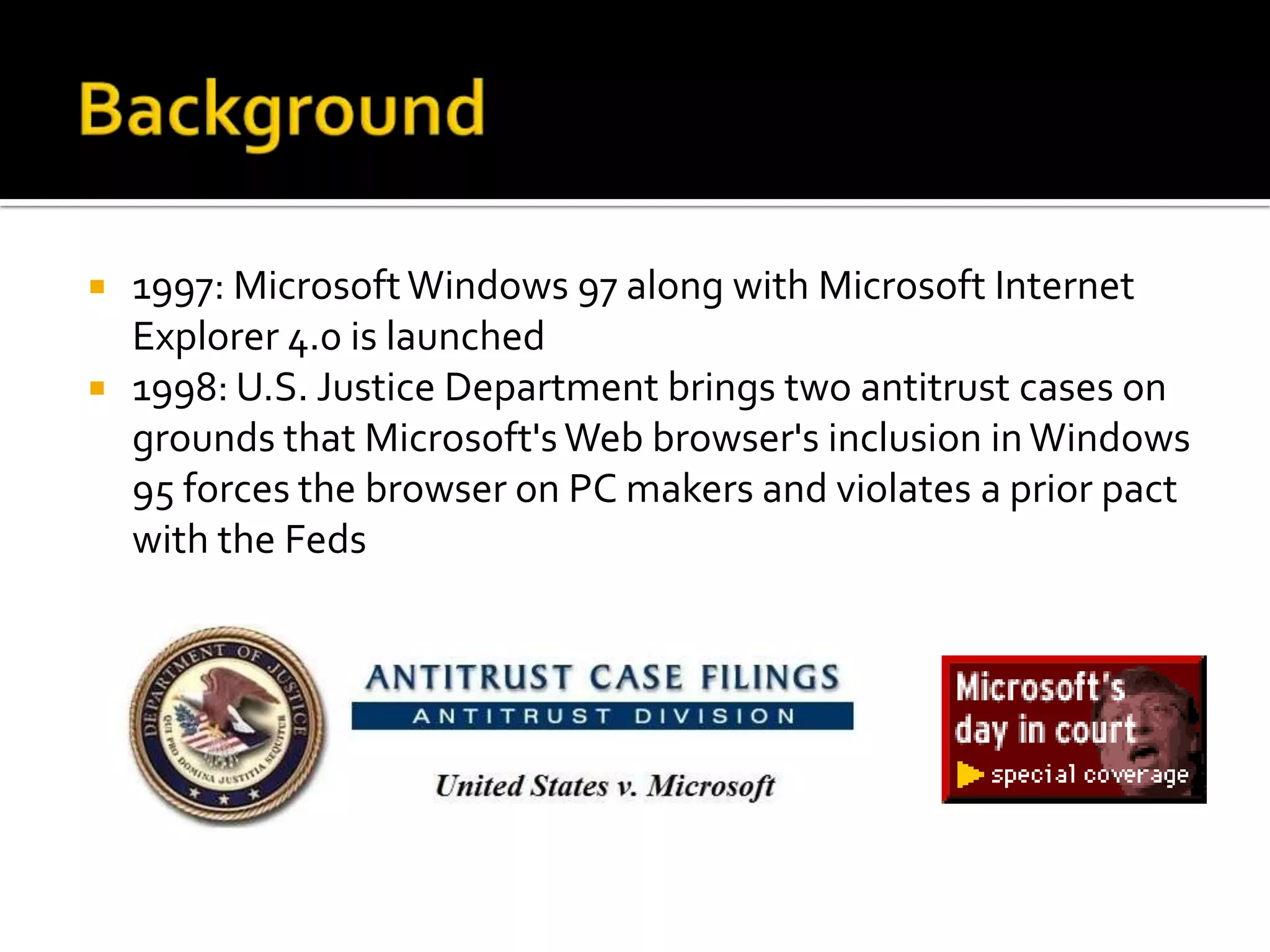    1997: Microsoft Windows 97 along with Microsoft Internet
    Explorer 4.0 is launched
   1998: U.S. Justice Department brings two antitrust cases on
    grounds that Microsoft's Web browser's inclusion in Windows
    95 forces the browser on PC makers and violates a prior pact
    with the Feds
 