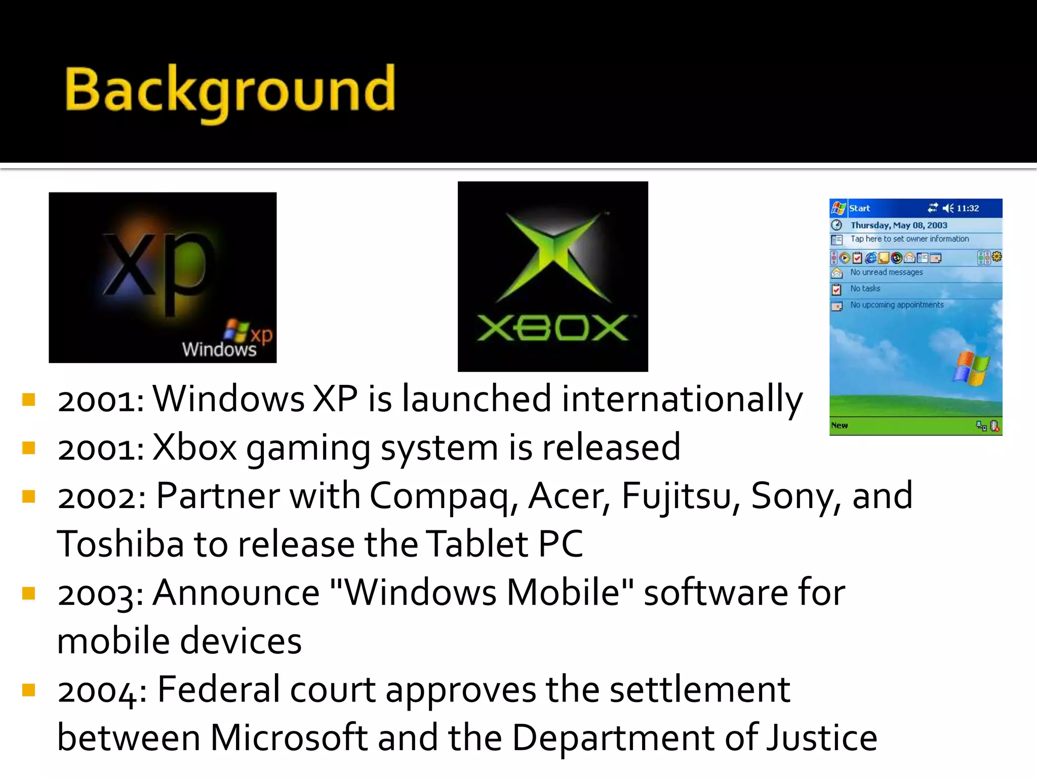  2001: Windows XP is launched internationally
 2001: Xbox gaming system is released
 2002: Partner with Compaq, Acer, Fujitsu, Sony, and
  Toshiba to release the Tablet PC
 2003: Announce "Windows Mobile" software for
  mobile devices
 2004: Federal court approves the settlement
  between Microsoft and the Department of Justice
 