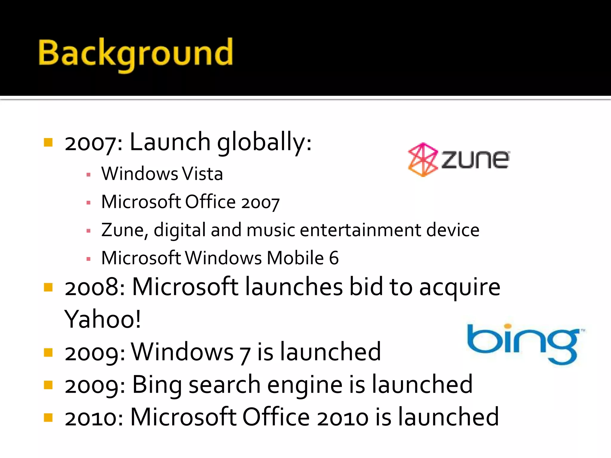    2007: Launch globally:
     ▪ Windows Vista
     ▪ Microsoft Office 2007
     ▪ Zune, digital and music entertainment device
     ▪ Microsoft Windows Mobile 6
   2008: Microsoft launches bid to acquire
    Yahoo!
   2009: Windows 7 is launched
   2009: Bing search engine is launched
   2010: Microsoft Office 2010 is launched
 