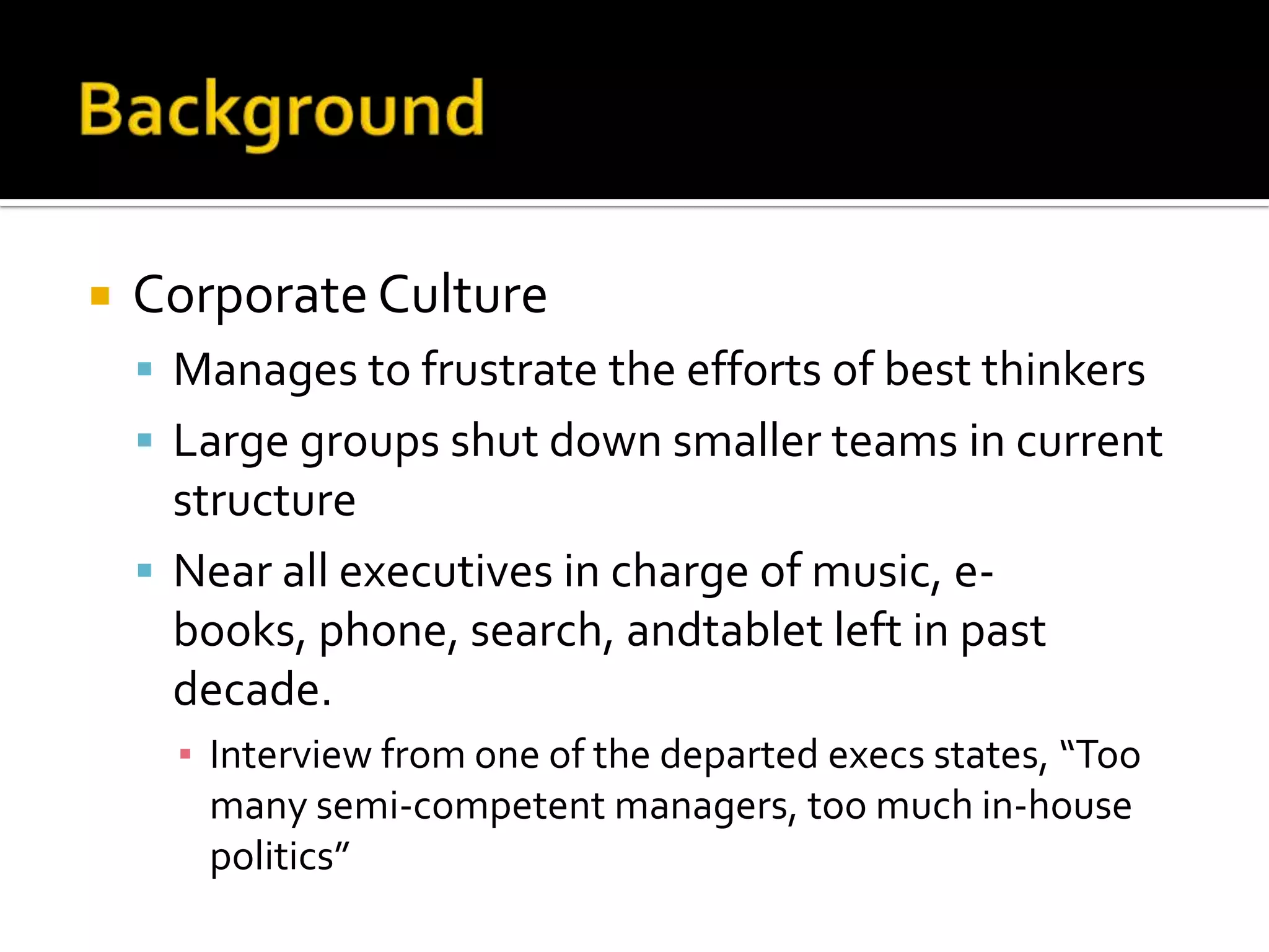    Corporate Culture
     Manages to frustrate the efforts of best thinkers
     Large groups shut down smaller teams in current
      structure
     Near all executives in charge of music, e-
      books, phone, search, andtablet left in past
      decade.
      ▪ Interview from one of the departed execs states, “Too
        many semi-competent managers, too much in-house
        politics”
 
