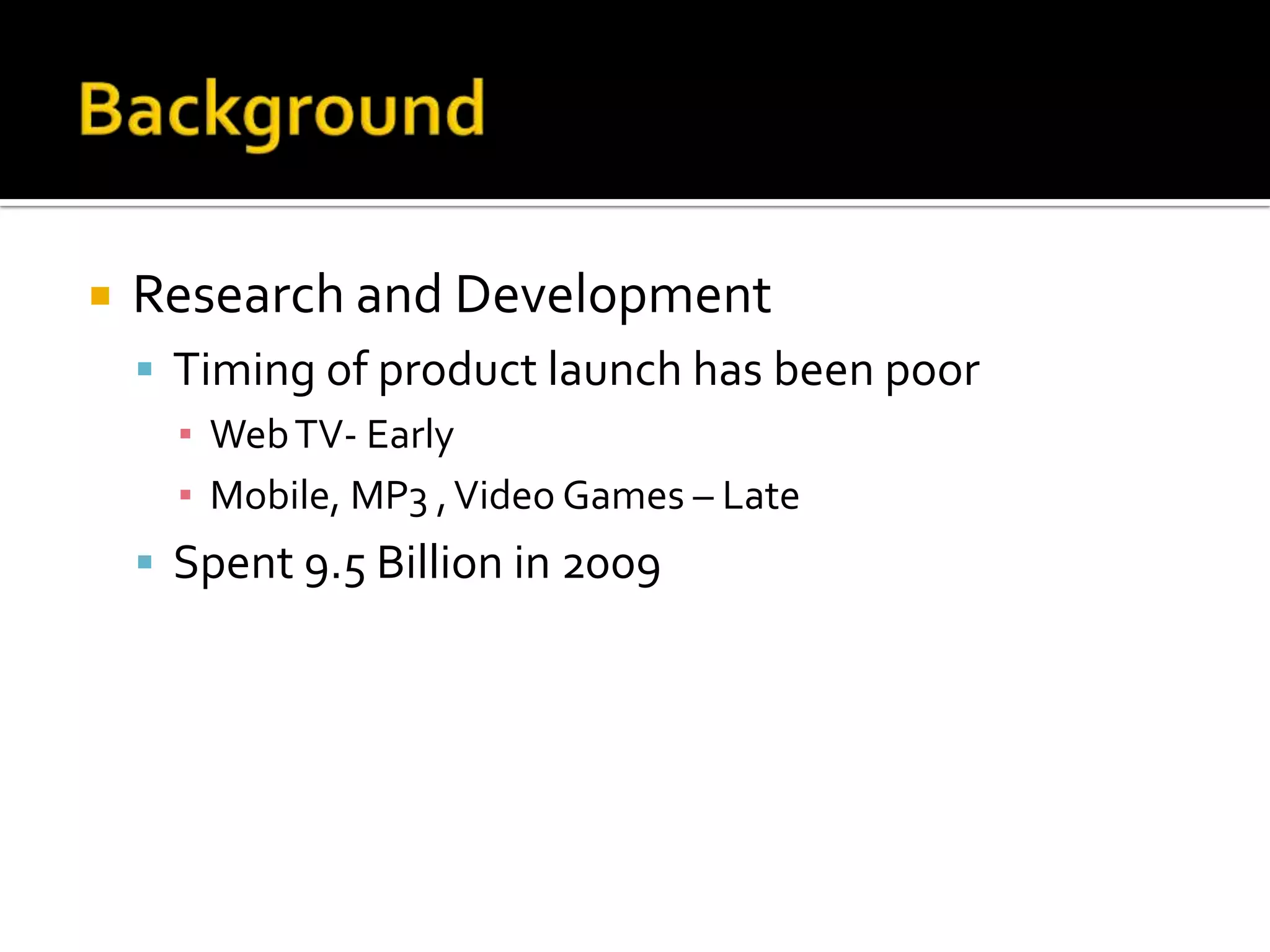    Research and Development
     Timing of product launch has been poor
      ▪ Web TV- Early
      ▪ Mobile, MP3 , Video Games – Late
     Spent 9.5 Billion in 2009
 