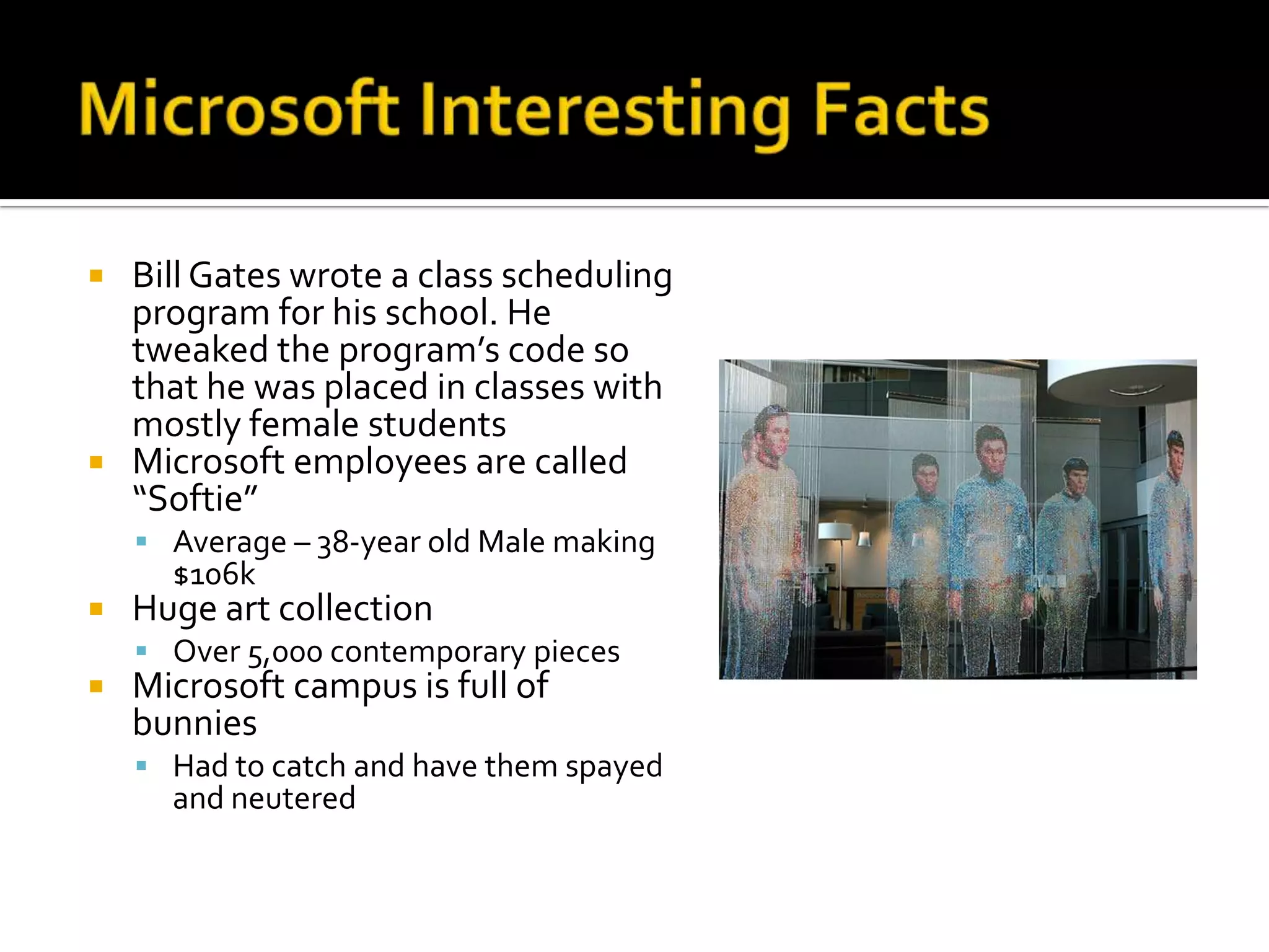  Bill Gates wrote a class scheduling
  program for his school. He
  tweaked the program’s code so
  that he was placed in classes with
  mostly female students
 Microsoft employees are called
  “Softie”
     Average – 38-year old Male making
      $106k
   Huge art collection
     Over 5,000 contemporary pieces
   Microsoft campus is full of
    bunnies
     Had to catch and have them spayed
      and neutered
 