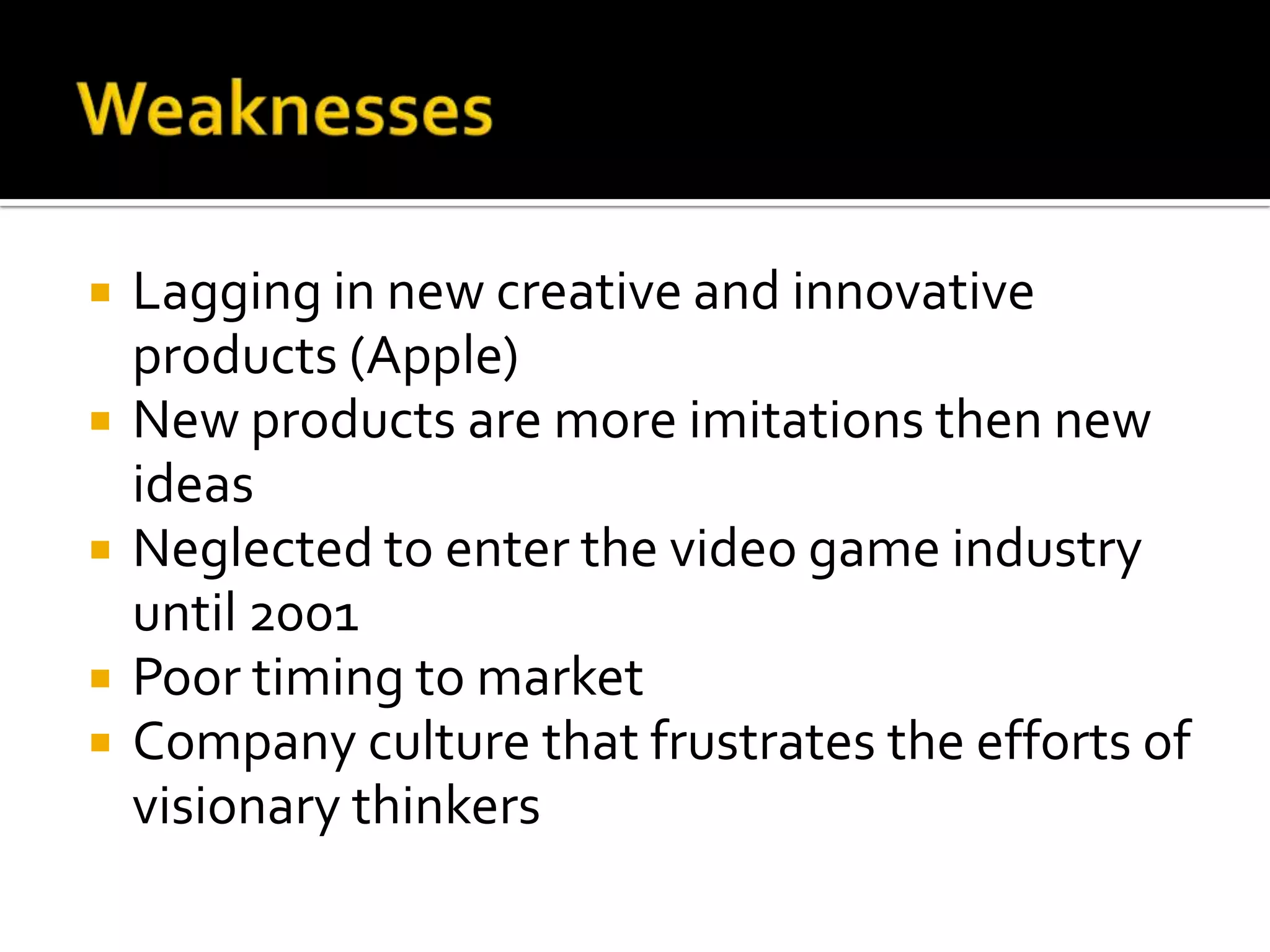    Lagging in new creative and innovative
    products (Apple)
   New products are more imitations then new
    ideas
   Neglected to enter the video game industry
    until 2001
   Poor timing to market
   Company culture that frustrates the efforts of
    visionary thinkers
 