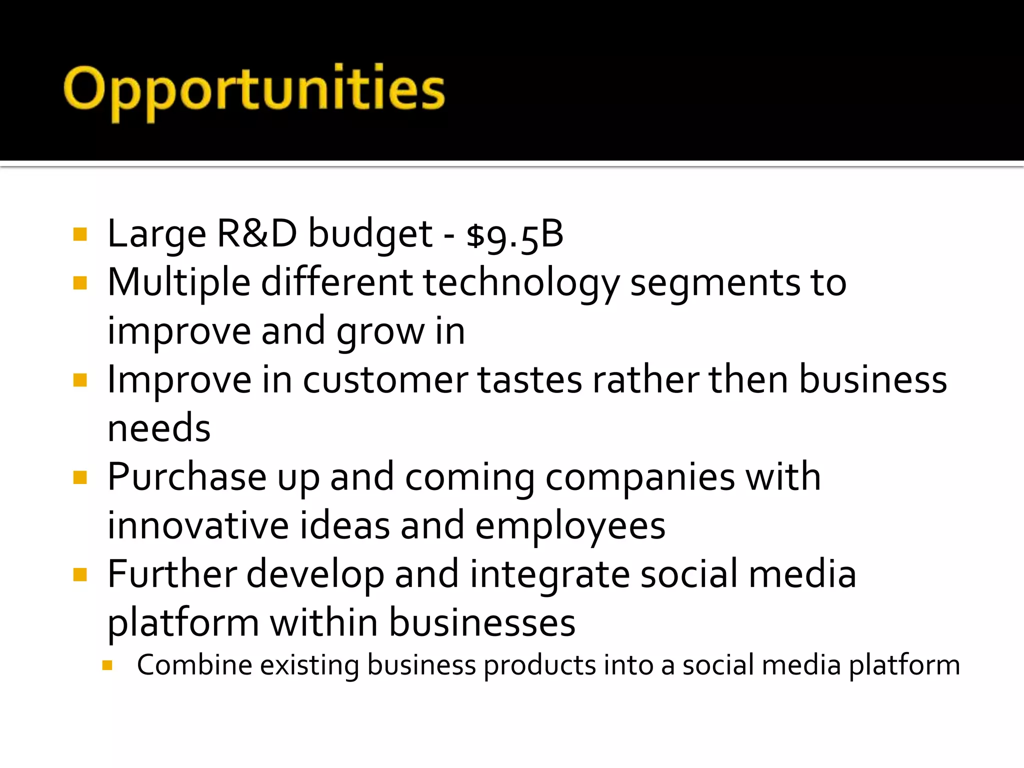    Large R&D budget - $9.5B
   Multiple different technology segments to
    improve and grow in
   Improve in customer tastes rather then business
    needs
   Purchase up and coming companies with
    innovative ideas and employees
   Further develop and integrate social media
    platform within businesses
       Combine existing business products into a social media platform
 